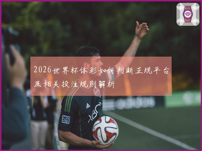 2026世界杯体彩如何判断正规平台及相关投注规则解析
