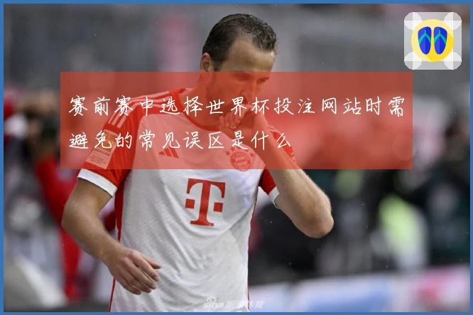 赛前赛中选择世界杯投注网站时需避免的常见误区是什么