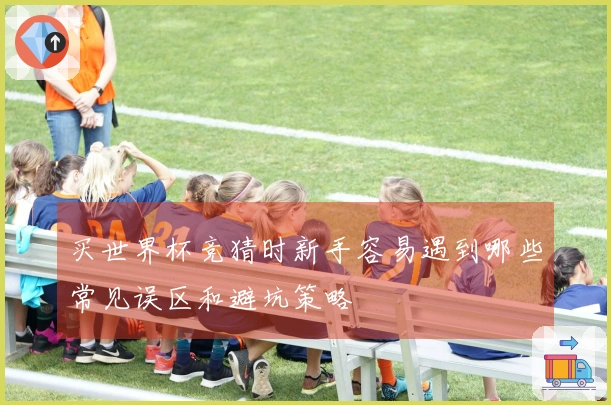 买世界杯竞猜时新手容易遇到哪些常见误区和避坑策略