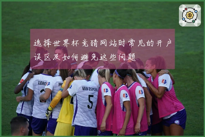 选择世界杯竞猜网站时常见的开户误区及如何避免这些问题