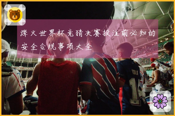 烽火世界杯竞猜决赛投注前必知的安全合规事项大全